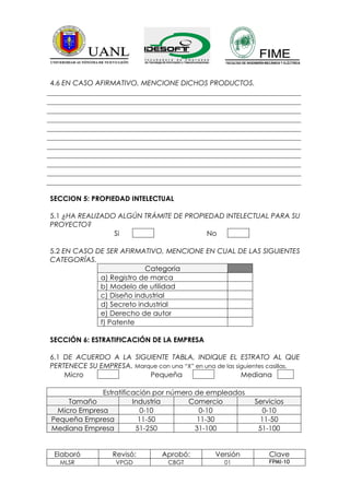 4.6 EN CASO AFIRMATIVO, MENCIONE DICHOS PRODUCTOS.




SECCION 5: PROPIEDAD INTELECTUAL

5.1 ¿HA REALIZADO ALGÚN TRÁMITE DE PROPIEDAD INTELECTUAL PARA SU
PROYECTO?
                 Si                     No

5.2 EN CASO DE SER AFIRMATIVO, MENCIONE EN CUAL DE LAS SIGUIENTES
CATEGORÍAS.
                          Categoría
             a) Registro de marca
             b) Modelo de utilidad
             c) Diseño industrial
             d) Secreto industrial
             e) Derecho de autor
             f) Patente

SECCIÓN 6: ESTRATIFICACIÓN DE LA EMPRESA

6.1 DE ACUERDO A LA SIGUIENTE TABLA, INDIQUE EL ESTRATO AL QUE
PERTENECE SU EMPRESA. Marque con una “X” en una de las siguientes casillas.
    Micro                 Pequeña                        Mediana

             Estratificación por número de empleados
    Tamaño             Industria      Comercio               Servicios
 Micro Empresa            0-10           0-10                  0-10
Pequeña Empresa          11-50          11-30                 11-50
Mediana Empresa         51-250          31-100                51-100


 Elaboró          Revisó:        Aprobó:         Versión         Clave
   MLSR            VPGD            CBGT             01           FPMI-10
 