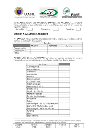 6.2 CLASIFICACIÓN DEL PROYECTO-EMPRESA DE ACUERDO AL SECTOR.
Indique el sector al que pertenece su proyecto. Marque con una “X” en una de las
siguientes casillas.
      Industrial                           Comercio                               Servicios

SECCIÓN 7: IMPACTO DEL PROYECTO

7.1 EMPLEO. Indique cuántos empleos conservará su empresa y cuántos generará a
partir de la realización del proyecto.
                                                Empleo
                            Mujeres                 Hombres                      TOTAL
Conservados           1

Generados 2
TOTAL

7.2 SECTORES DE MAYOR IMPACTO. Indique en cual de los siguientes sectores
impactará en mayor medida su proyecto. Puede marcar más de una opción.

                                   Sectores
                      Aeronáutica
                      Agroindustria
                      Alimentos
                      Automotriz
                      Biónica
                      Biotecnología
                      Construcción
                      Cosmetología
                      Desarrollo Social
                      Electrónica
                      Medio Ambiente
                      Metalmecánica
                      Productos Naturales
                      Robótica
                      Salud
                      Tecnologías de la Información
                      (software, Multimedia, etc.)
                      Tecnologías del Aprendizaje
                      Turismo
                      Otro
                      Especifique:

1   Se refiere a las personas que laboran actualmente en la empresa-proyecto y que conservarán su empleo
2
    Empleos que se pretende crear al final de los dos años del periodo de incubación
    Elaboró                 Revisó:             Aprobó:                Versión               Clave
      MLSR                   VPGD                  CBGT                   01                 FPMI-10
 