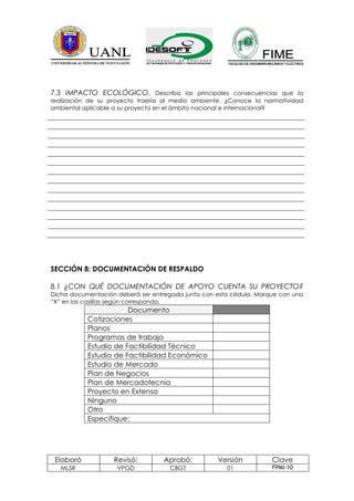 7.3 IMPACTO ECOLÓGICO. Describa las principales consecuencias que la
realización de su proyecto traería al medio ambiente. ¿Conoce la normatividad
ambiental aplicable a su proyecto en el ámbito nacional e internacional?




SECCIÓN 8: DOCUMENTACIÓN DE RESPALDO

8.1 ¿CON QUÉ DOCUMENTACIÓN DE APOYO CUENTA SU PROYECTO?
Dicha documentación deberá ser entregada junto con esta cédula. Marque con una
“X” en las casillas según corresponda.
                       Documento
           Cotizaciones
           Planos
           Programas de trabajo
           Estudio de Factibilidad Técnico
           Estudio de Factibilidad Económico
           Estudio de Mercado
           Plan de Negocios
           Plan de Mercadotecnia
           Proyecto en Extenso
           Ninguno
           Otro
           Especifique:




 Elaboró           Revisó:        Aprobó:          Versión          Clave
   MLSR             VPGD            CBGT              01            FPMI-10
 