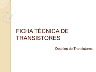 FICHA TÉCNICA DE 
TRANSISTORES 
Detalles de Transistores 
 