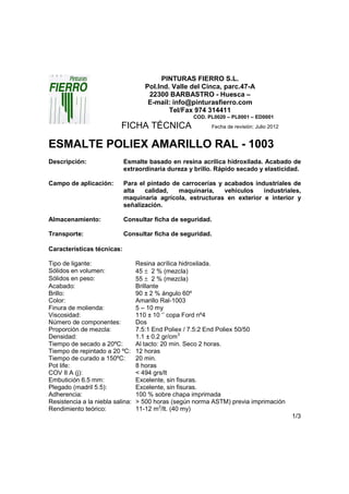 PINTURAS FIERRO S.L.
                                     Pol.Ind. Valle del Cinca, parc.47-A
                                      22300 BARBASTRO - Huesca –
                                      E-mail: info@pinturasfierro.com
                                             Tel/Fax 974 314411
                                                    COD. PL0020 – PL0001 – ED0001
                           FICHA TÉCNICA                  Fecha de revisión: Julio 2012


ESMALTE POLIEX AMARILLO RAL - 1003
Descripción:                Esmalte basado en resina acrílica hidroxilada. Acabado de
                            extraordinaria dureza y brillo. Rápido secado y elasticidad.

Campo de aplicación:        Para el pintado de carrocerías y acabados industriales de
                            alta   calidad,   maquinaria,    vehículos   industriales,
                            maquinaria agrícola, estructuras en exterior e interior y
                            señalización.

Almacenamiento:             Consultar ficha de seguridad.

Transporte:                 Consultar ficha de seguridad.

Características técnicas:

Tipo de ligante:                  Resina acrílica hidroxilada.
Sólidos en volumen:               45 ± 2 % (mezcla)
Sólidos en peso:                  55 ± 2 % (mezcla)
Acabado:                          Brillante
Brillo:                           90 ± 2 % ángulo 60º
Color:                            Amarillo Ral-1003
Finura de molienda:               5 – 10 my
Viscosidad:                       110 ± 10 ‘’ copa Ford nº4
Número de componentes:            Dos
Proporción de mezcla:             7.5:1 End Poliex / 7.5:2 End Poliex 50/50
Densidad:                         1.1 ± 0.2 gr/cm3
Tiempo de secado a 20ºC:          Al tacto: 20 min. Seco 2 horas.
Tiempo de repintado a 20 ºC:      12 horas
Tiempo de curado a 150ºC:         20 min.
Pot life:                         8 horas
COV II A (j):                     < 494 grs/lt
Embutición 6.5 mm:                Excelente, sin fisuras.
Plegado (madril 5.5):             Excelente, sin fisuras.
Adherencia:                       100 % sobre chapa imprimada
Resistencia a la niebla salina:   > 500 horas (según norma ASTM) previa imprimación
Rendimiento teórico:              11-12 m2/lt. (40 my)
                                                                                          1/3
 