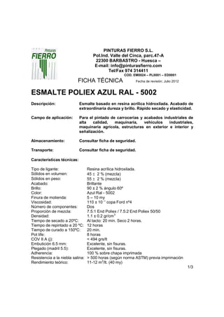 PINTURAS FIERRO S.L.
                                     Pol.Ind. Valle del Cinca, parc.47-A
                                      22300 BARBASTRO - Huesca –
                                      E-mail: info@pinturasfierro.com
                                             Tel/Fax 974 314411
                                                    COD. EM0024 – PL0001 – ED0001
                           FICHA TÉCNICA                  Fecha de revisión: Julio 2012


ESMALTE POLIEX AZUL RAL - 5002
Descripción:                Esmalte basado en resina acrílica hidroxilada. Acabado de
                            extraordinaria dureza y brillo. Rápido secado y elasticidad.

Campo de aplicación:        Para el pintado de carrocerías y acabados industriales de
                            alta   calidad,   maquinaria,    vehículos   industriales,
                            maquinaria agrícola, estructuras en exterior e interior y
                            señalización.

Almacenamiento:             Consultar ficha de seguridad.

Transporte:                 Consultar ficha de seguridad.

Características técnicas:

Tipo de ligante:                  Resina acrílica hidroxilada.
Sólidos en volumen:               45 ± 2 % (mezcla)
Sólidos en peso:                  55 ± 2 % (mezcla)
Acabado:                          Brillante
Brillo:                           90 ± 2 % ángulo 60º
Color:                            Azul Ral - 5002
Finura de molienda:               5 – 10 my
Viscosidad:                       110 ± 10 ‘’ copa Ford nº4
Número de componentes:            Dos
Proporción de mezcla:             7.5:1 End Poliex / 7.5:2 End Poliex 50/50
Densidad:                         1.1 ± 0.2 gr/cm3
Tiempo de secado a 20ºC:          Al tacto: 20 min. Seco 2 horas.
Tiempo de repintado a 20 ºC:      12 horas
Tiempo de curado a 150ºC:         20 min.
Pot life:                         8 horas
COV II A (j):                     < 494 grs/lt
Embutición 6.5 mm:                Excelente, sin fisuras.
Plegado (madril 5.5):             Excelente, sin fisuras.
Adherencia:                       100 % sobre chapa imprimada
Resistencia a la niebla salina:   > 500 horas (según norma ASTM) previa imprimación
Rendimiento teórico:              11-12 m2/lt. (40 my)
                                                                                          1/3
 