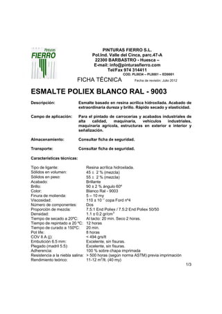 PINTURAS FIERRO S.L.
                                     Pol.Ind. Valle del Cinca, parc.47-A
                                      22300 BARBASTRO - Huesca –
                                      E-mail: info@pinturasfierro.com
                                             Tel/Fax 974 314411
                                                    COD. PL0034 – PL0001 – ED0001
                           FICHA TÉCNICA                  Fecha de revisión: Julio 2012


ESMALTE POLIEX BLANCO RAL - 9003
Descripción:                Esmalte basado en resina acrílica hidroxilada. Acabado de
                            extraordinaria dureza y brillo. Rápido secado y elasticidad.

Campo de aplicación:        Para el pintado de carrocerías y acabados industriales de
                            alta   calidad,   maquinaria,    vehículos   industriales,
                            maquinaria agrícola, estructuras en exterior e interior y
                            señalización.

Almacenamiento:             Consultar ficha de seguridad.

Transporte:                 Consultar ficha de seguridad.

Características técnicas:

Tipo de ligante:                  Resina acrílica hidroxilada.
Sólidos en volumen:               45 ± 2 % (mezcla)
Sólidos en peso:                  55 ± 2 % (mezcla)
Acabado:                          Brillante
Brillo:                           90 ± 2 % ángulo 60º
Color:                            Blanco Ral - 9003
Finura de molienda:               5 – 10 my
Viscosidad:                       110 ± 10 ‘’ copa Ford nº4
Número de componentes:            Dos
Proporción de mezcla:             7.5:1 End Poliex / 7.5:2 End Poliex 50/50
Densidad:                         1.1 ± 0.2 gr/cm3
Tiempo de secado a 20ºC:          Al tacto: 20 min. Seco 2 horas.
Tiempo de repintado a 20 ºC:      12 horas
Tiempo de curado a 150ºC:         20 min.
Pot life:                         8 horas
COV II A (j):                     < 494 grs/lt
Embutición 6.5 mm:                Excelente, sin fisuras.
Plegado (madril 5.5):             Excelente, sin fisuras.
Adherencia:                       100 % sobre chapa imprimada
Resistencia a la niebla salina:   > 500 horas (según norma ASTM) previa imprimación
Rendimiento teórico:              11-12 m2/lt. (40 my)
                                                                                          1/3
 