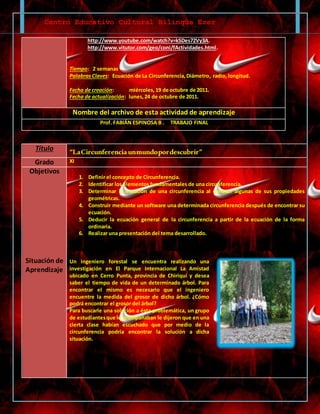 Centro Educativo Cultural Bilingüe Ezer
http://www.youtube.com/watch?v=kSDes72Vy3A.
http://www.vitutor.com/geo/coni/fActividades.html.
Tiempo: 2 semanas
Palabras Claves: Ecuación de La Circunferencia,Diámetro, radio, longitud.
Fecha de creación: miércoles, 19 de octubre de 2011.
Fecha de actualización: lunes,24 de octubre de 2011.
Nombre del archivo de esta actividad de aprendizaje
Prof. FABIÁN ESPINOSA B . TRABAJO FINAL
Título “LaCircunferenciaunmundopordescubrir”
Grado XI
Objetivos
Situación de
Aprendizaje
1. Definir el concepto de Circunferencia.
2. Identificar los elementos fundamentales de una circunferencia.
3. Determinar la ecuación de una circunferencia al conocer algunas de sus propiedades
geométricas.
4. Construir mediante un software una determinada circunferencia después de encontrar su
ecuación.
5. Deducir la ecuación general de la circunferencia a partir de la ecuación de la forma
ordinaria.
6. Realizar una presentación del tema desarrollado.
Un ingeniero forestal se encuentra realizando una
investigación en El Parque Internacional La Amistad
ubicado en Cerro Punta, provincia de Chiriquí y desea
saber el tiempo de vida de un determinado árbol. Para
encontrar el mismo es necesario que el ingeniero
encuentre la medida del grosor de dicho árbol. ¿Cómo
podrá encontrar el grosor del árbol?
Para buscarle una solución a ésta problemática, un grupo
de estudiantesque le acompañaban le dijeron que en una
cierta clase habían escuchado que por medio de la
circunferencia podría encontrar la solución a dicha
situación.
 