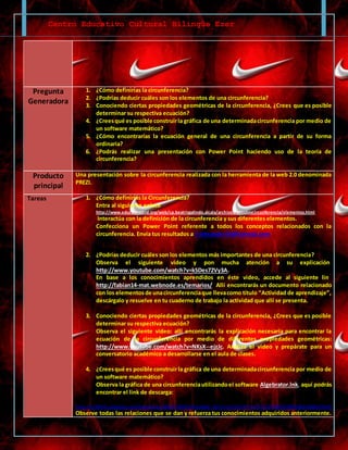 Centro Educativo Cultural Bilingüe Ezer
Pregunta
Generadora
1. ¿Cómo definirías la circunferencia?
2. ¿Podrías deducir cuáles son los elementos de una circunferencia?
3. Conociendo ciertas propiedades geométricas de la circunferencia, ¿Crees que es posible
determinar su respectiva ecuación?
4. ¿Creesqué es posible construirla gráfica de una determinadacircunferencia por medio de
un software matemático?
5. ¿Cómo encontrarías la ecuación general de una circunferencia a partir de su forma
ordinaria?
6. ¿Podrás realizar una presentación con Power Point haciendo uso de la teoría de
circunferencia?
Producto
principal
Una presentación sobre la circunferencia realizada con la herramienta de la web 2.0 denominada
PREZI.
Tareas 1. ¿Cómo definirías la Circunferencia?
Entra al siguiente enlace
http://www.educa.madrid.org/web/cp.beatrizgalindo.alcala/archivos/circuloycircunferencia/elementos.html
Interactúa con la definición de la circunferencia y sus diferentes elementos.
Confecciona un Power Point referente a todos los conceptos relacionados con la
circunferencia. Envía tus resultados a f-alexander14@hotmail.com
2. ¿Podrías deducir cuáles son los elementos más importantes de una circunferencia?
Observa el siguiente video y pon mucha atención a su explicación.
http://www.youtube.com/watch?v=kSDes72Vy3A.
En base a los conocimientos aprendidos en éste video, accede al siguiente link
http://fabian14-mat.webnode.es/temarios/. Allí encontrarás un documento relacionado
con los elementosde unacircunferenciaque llevacomo título “Actividad de aprendizaje”,
descárgalo y resuelve en tu cuaderno de trabajo la actividad que allí se presenta.
3. Conociendo ciertas propiedades geométricas de la circunferencia, ¿Crees que es posible
determinar su respectiva ecuación?
Observa el siguiente video: allí encontrarás la explicación necesaria para encontrar la
ecuación de la circunferencia por medio de diferentes propiedades geométricas:
http://www.youtube.com/watch?v=NKsX--ejzJc. Analiza el video y prepárate para un
conversatorio académico a desarrollarse en el aula de clases.
4. ¿Creesqué es posible construirla gráfica de una determinadacircunferencia por medio de
un software matemático?
Observa la gráfica de una circunferenciautilizandoel software Algebrator.lnk, aquí podrás
encontrar el link de descarga:
https://rs483tl2.rapidshare.com/#!download|483tl5|202841424|Algbtr_401.P.rar|6133|R~11C2D7C11FC4BD4520DE98026300EA39|0|0
Observe todas las relaciones que se dan y refuerza tus conocimientos adquiridos anteriormente.
 