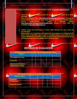 Centro Educativo Cultural Bilingüe Ezer
Construye la gráfica de 5 circunferencias y envíalas al correo: f-alexander14@hotmail.com
5. ¿Cómo encontrarías la ecuación general de una circunferencia a partir de su forma
ordinaria?
Entra en el siguiente enlace http://fabian14-mat.webnode.es/temarios/ y descarga un
archivo Power Point que lleva como título “Ecuación General de la Circunferencia”,
observa cuidadosamente y realiza la siguiente práctica
http://www.vitutor.com/geo/coni/fActividades.html. Resuelve y envía todos tus
resultados a f-alexander14@hotmail.com
6. ¿Podrás realizar una presentación en Power Point haciendo uso de la teoría de
circunferencia?
Realizar grupos de 5 estudiantes para realizar una presentación con la herramienta de
Power Point. En ella debe aparecer todo lo aprendido durante el desarrollo de éste
proyecto (Definiciones,elementos, gráficas, ecuaciones entre otras). Recuerda que tienes
que hacer una exposición de tu trabajo final en el aula de clases.
CRITERIOS DE EVALUACIÓN
Actividad N°1 Power Point (Conceptos de la Circunferencia) Valor 20 pts
Criterios 5 4 3 2 1
Puntualidadde Entrega.
Contenido.
Dominiode Definiciones
Publicacióndel Trabajo
Actividad N°2 Elementos de la Circunferencia. Vale 15 pts
Criterios a evaluar 5 4 3 2 1
Puntualidad
Procedimiento
Respuestascorrectas
 