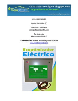 www.ecoptimiza.com

              Código distribuidor: 67

            Promoción Combustible
           www.gratisCombustible.com

                Tienda directa:
             www.mitiendapaisa.com

CONFERENCIAS: martes, miércoles jueves 08:00 PM
          www.Sala.Ecoptimiza.com
 