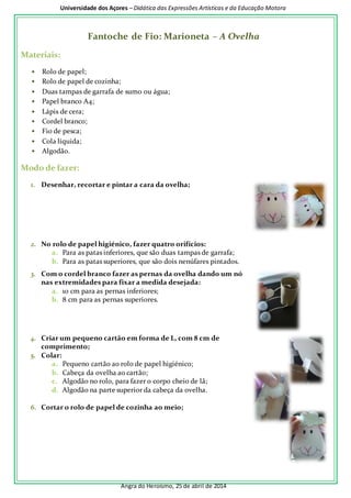 Universidade dos Açores – Didática das Expressões Artísticas e da Educação Motora 
Fantoche de Fio: Marioneta – A Ovelha 
Angra do Heroísmo, 25 de abril de 2014 
Materiais: 
• Rolo de papel; 
• Rolo de papel de cozinha; 
• Duas tampas de garrafa de sumo ou água; 
• Papel branco A4; 
• Lápis de cera; 
• Cordel branco; 
• Fio de pesca; 
• Cola líquida; 
• Algodão. 
Modo de fazer: 
1. Desenhar, recortar e pintar a cara da ovelha; 
2. No rolo de papel higiénico, fazer quatro orifícios: 
a. Para as patas inferiores, que são duas tampas de garrafa; 
b. Para as patas superiores, que são dois nenúfares pintados. 
3. Com o cordel branco fazer as pernas da ovelha dando um nó 
nas extremidades para fixar a medida desejada: 
a. 10 cm para as pernas inferiores; 
b. 8 cm para as pernas superiores. 
4. Criar um pequeno cartão em forma de L, com 8 cm de 
comprimento; 
5. Colar: 
a. Pequeno cartão ao rolo de papel higiénico; 
b. Cabeça da ovelha ao cartão; 
c. Algodão no rolo, para fazer o corpo cheio de lã; 
d. Algodão na parte superior da cabeça da ovelha. 
6. Cortar o rolo de papel de cozinha ao meio; 
 