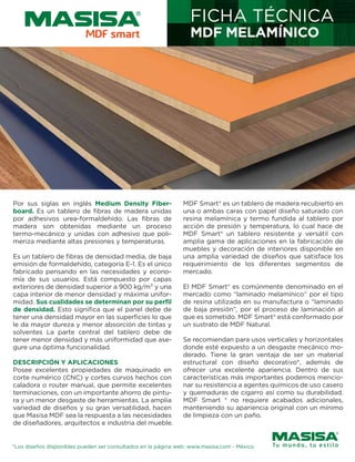 Por sus siglas en inglés Medium Density Fiber-
board. Es un tablero de fibras de madera unidas
por adhesivos urea-formaldehído. Las fibras de
madera son obtenidas mediante un proceso
termo-mecánico y unidas con adhesivo que poli-
meriza mediante altas presiones y temperaturas.
Es un tablero de fibras de densidad media, de baja
emisión de formaldehído, categoría E-1. Es el único
fabricado pensando en las necesidades y econo-
mía de sus usuarios. Está compuesto por capas
exteriores de densidad superior a 900 kg/m3 y una
capa interior de menor densidad y máxima unifor-
midad. Sus cualidades se determinan por su perfil
de densidad. Esto significa que el panel debe de
tener una densidad mayor en las superficies lo que
le da mayor dureza y menor absorción de tintas y
solventes La parte central del tablero debe de
tener menor densidad y más uniformidad que ase-
gure una óptima funcionalidad.
DESCRIPCIÓN Y APLICACIONES
Posee excelentes propiedades de maquinado en
corte numérico (CNC) y cortes curvos hechos con
caladora o router manual, que permite excelentes
terminaciones, con un importante ahorro de pintu-
ra y un menor desgaste de herramientas. La amplia
variedad de diseños y su gran versatilidad, hacen
que Masisa MDF sea la respuesta a las necesidades
de diseñadores, arquitectos e industria del mueble.
MDF Smart® es un tablero de madera recubierto en
una o ambas caras con papel diseño saturado con
resina melamínica y termo fundida al tablero por
acción de presión y temperatura, lo cual hace de
MDF Smart® un tablero resistente y versátil con
amplia gama de aplicaciones en la fabricación de
muebles y decoración de interiores disponible en
una amplia variedad de diseños que satisface los
requerimiento de los diferentes segmentos de
mercado.
El MDF Smart® es comúnmente denominado en el
mercado como “laminado melamínico” por el tipo
de resina utilizada en su manufactura o “laminado
de baja presión”, por el proceso de laminación al
que es sometido. MDF Smart® está conformado por
un sustrato de MDF Natural.
Se recomiendan para usos verticales y horizontales
donde esté expuesto a un desgaste mecánico mo-
derado. Tiene la gran ventaja de ser un material
estructural con diseño decorativo*, además de
ofrecer una excelente apariencia. Dentro de sus
características más importantes podemos mencio-
nar su resistencia a agentes químicos de uso casero
y quemaduras de cigarro así como su durabilidad.
MDF Smart ® no requiere acabados adicionales,
manteniendo su apariencia original con un mínimo
de limpieza con un paño.
FICHA TÉCNICA
MDF MELAMÍNICO
*Los diseños disponibles pueden ser consultados en la página web: www.masisa.com - México
 