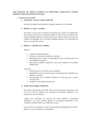 GUÍA DIDÁCTICA DEL MEDIO DE IMAGEN FIJA PROYECTABLE: POWER-POINT ¿PORQUÉ
DEBEMOS TENER UNA ALIMENTACIÓN SANA?
1. Propuesta de utilización.
a. Destinatarios a los que se dirige el medio-TIC.
Este medio de imagen fija proyectable va dirigido a alumnos de 6º de Primaria.
b. Momento en el que se va aplicar.
Este medio se usará como un material de enseñanza de las reglas de la alimentación,
una forma de dar al niño una explicación completa de cada uno de los estamentos que
forman la pirámide alimenticia, y además hace que los alumnos disfruten de un proceso
completo de aprendizaje de los contenido realizando ejercicios, que forman parte del
proceso de evaluación continua.
c. Objetivos y contenidos que se trabajan.
Objetivos:
 Fomentar un aprendizaje lúdico.
 Fomentar el interés por los contenidos a aprender.
 Reestablecer nuevas formas de aprendizaje para que el alumno pueda usar
otras habilidades cognitivas.
 Reinventar la evaluación tradicional a través de la utilización de la pirámide
tridimensional.
Contenidos:
 Enseñar las claves de una dieta sana y equilibrada.
 Identificación de cada uno de los grupos que forman parte de la pirámide y que
alimentos lo integran.
 Reconocimiento de la cantidad de alimentos de cada grupo que se puede
consumir al día.
 Realización de una dieta para el día a día.
d. Función que desempeña el medio-TIC.
Este medio de imagen fija proyectable, tiene la función de acercar a los alumnos cada
una de los tipos de alimentos que conforman la clasificación alimenticia, y las
características que les atribuyen.
Además, está conformado por ejercicios que están orientados al aprendizaje
significativo, en el que el alumno aprende de la experiencia disfrutando de los
contenidos y pudiendo aplicar a su realidad más cercana.
Estos ejercicios son importantes ya que, los niños aprenden a manipular cada uno de los
alimentos, conocer su textura y sus propiedades.
 