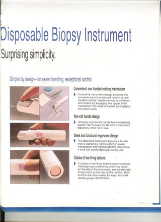 j
Disposab e Biopsy"lnstrument;
Surprising simplici~,
Choice of two firing buttons
~
Convenient, one·handed cocking mechanism
~11'1
i
I(
Simpler by design- for easier handling, exceptional control
t.·.";.~~
Innovative instrument design provides the
convenience and enhanced control of one-
handed cocking: needle cannula is withdrawn
and locked by engaging the upper slide
mechanism; the stylet is cocked by engaging
the bottom slide.
Non·rol! handle design
~ Uniquely engineered handle has strategically
placed "ribs" to keep the Max·Core Instrument
stationary while not in use.
Sleek and functional ergonomic design
~ The Max"Core Instrument features a handle
that is extremely lightweight for easier
manipulation and improved control; ribs provide
a sure and comfortable grip during use.
A choice of two firing buttons accommodates
individual user preference: one firing button
on the side of the instrument, and an alternate
firing button at the rear of the handle. 80th
buttons are color-coded for easy, accurate
needle gauge identification.
 