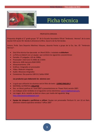 [FICHA TÉCNICA)] 8 de octubre de 2012




                                                   Ficha técnica

                                          PROPUESTA DIRIGIDA

Propuesta dirigida al 2° grado grupo “D” de la Escuela Secundaria Oficial “Ambrosio Herrera” de la zona
escolar 019 sector 04. Siendo la directora la Mtra. Socorro de Ita Hernández.

Autora: Profa. Sara Deyanira Martínez Vázquez, docente frente a grupo de la Esc. Sec. Of. ”Ambrosio
Herrera”.

      Esta ficha técnica fue ejecutada en Word 2010 e instalada enslideshare
      La ficha se elaboró con un equipo que contiene las siguientes características:
      Pantalla: 27 pulgadas, LED de 1080p
      Procesador: Intel Core i5-2400s de 2.5GHz
      Memoria: 6GB memoria RAM DDR3
      Almacenamiento: 2TB
      Gráficos: Integrados en procesador
      Vídeo: Webcam integrada
      Audio: Altavoces integrados
      Conexiones: Dos puertos USB 3.0, Salida HDMI

       Los productos que elaborarán los alumnos son:

      La guía que utilizarán los alumnos será el libro de texto : LIVING ENGLISH 2
      MATERIAL AUTENTICO; FOLLETOS
      Doc. en Word, graficas en Excel 2007 y presentaciones en Power Point versión 2007.
      Los trabajos serán recibidos en el siguiente correo electrónico sare1716@hotmail.com,
      Los rasgos de la revisión se dará en clase y por medio del siguiente blog:
       http://deyaespinosablogspot.com

      Equipo de cómputo y periféricos a utilizar: Equipo con procesador Pentium IV, con 1G en Ram,
       altavoces sistema operativo window 7 office 2007




                                                  3
 