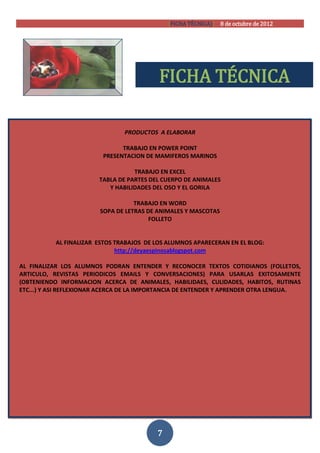 [FICHA TÉCNICA)] 8 de octubre de 2012




                                           FICHA TÉCNICA

                                PRODUCTOS A ELABORAR

                               TRABAJO EN POWER POINT
                         PRESENTACION DE MAMIFEROS MARINOS

                                   TRABAJO EN EXCEL
                        TABLA DE PARTES DEL CUERPO DE ANIMALES
                           Y HABILIDADES DEL OSO Y EL GORILA

                                   TRABAJO EN WORD
                        SOPA DE LETRAS DE ANIMALES Y MASCOTAS
                                        FOLLETO


           AL FINALIZAR ESTOS TRABAJOS DE LOS ALUMNOS APARECERAN EN EL BLOG:
                              http://deyaespinosablogspot.com

AL FINALIZAR LOS ALUMNOS PODRAN ENTENDER Y RECONOCER TEXTOS COTIDIANOS (FOLLETOS,
ARTICULO, REVISTAS PERIODICOS EMAILS Y CONVERSACIONES) PARA USARLAS EXITOSAMENTE
(OBTENIENDO INFORMACION ACERCA DE ANIMALES, HABILIDAES, CULIDADES, HABITOS, RUTINAS
ETC...) Y ASI REFLEXIONAR ACERCA DE LA IMPORTANCIA DE ENTENDER Y APRENDER OTRA LENGUA.




                                          7
 
