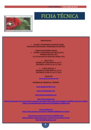 [FICHA TÉCNICA)] 8 de octubre de 2012




                                              FICHA TÉCNICA



                                              BIBLIOGRAFIA

                                PLANES Y PROGRAMAS DE INGLÉS (2006)
                           EDUCACION SECUNDARIA, PROGRAMAS DE ESTUDIO

                                      LENGUA EXTRANJERA INGLÉS
                                 PLANES Y PROGRAMAS DE INGLÉS (2011)
                                             PRIMERA EDICIÓN, 2011
                                   D. R. © Secretaría de Educación Pública, 2011

                                                RALLY ON 2
                                       MACMILLAN PUBLISHER S.A. de C.V.
                                       EDITORIAL ULTRA S.A. de C.V. 2011

                                             LIVING ENGLISH 2
                                       MACMILLAN PUBLISHER S.A. de C.V.
                                       EDITORIAL ULTRA S.A. de C.V. 2012

                                                 FOLLETOS:
                                           www.aquariumcancun.com

                                   INFORMES DE PÁGINAS DE INTERNET

                                        www.bogglesworldesl.com

                                        www.onestopenglish.com

                                      http://lamansiondeingles.com

                                         http://www.google.com
https://www.google.com.mx/search?q=imagenes+de+delfines&hl=es&prmd=imvns&tbm=isch&tbo=u&source=univ&sa
                      =X&ei=2YVvUJbmBIXi2AWr1AE&ved=0CCEQsAQ&biw=795&bih=556


                                           www.youtube.com
                      http://www.youtube.com/watch?v=j6EMZnIyZX0&feature=related

                              http://www.youtube.com/watch?v=NGXRD-ra3vE
                      http://animales-salvajes.buscamix.com/web/content/view/71/133
                                        http://mediodia.galeon.com/

                                                    8
 