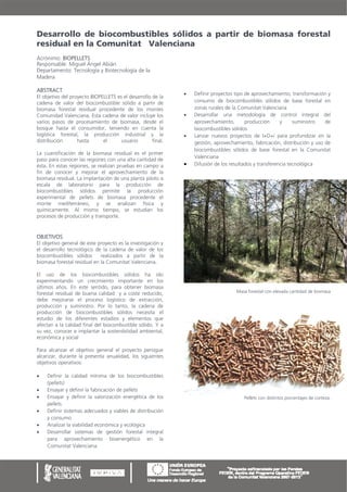 Desarrollo de biocombustibles sólidos a partir de biomasa forestal
residual en la Comunitat Valenciana
Acrónimo: BIOPELLETS
Responsable: Miguel Ángel Abián
Departamento: Tecnología y Biotecnología de la
Madera

ABSTRACT
                                                                 Definir proyectos tipo de aprovechamiento, transformación y
El objetivo del proyecto BIOPELLETS es el desarrollo de la
cadena de valor del biocombustible sólido a partir de             consumo de biocombustibles sólidos de base forestal en
biomasa forestal residual procedente de los montes                zonas rurales de la Comunitat Valenciana
Comunidad Valenciana. Esta cadena de valor incluye los           Desarrollar una metodología de control integral del
varios pasos de procesamiento de biomasa, desde el                aprovechamiento,       producción      y     suministro   de
bosque hasta el consumidor, teniendo en cuenta la                 biocombustibles sólidos
logística forestal, la producción industrial y la                Lanzar nuevos proyectos de I+D+i para profundizar en la
distribución       hasta      el      usuario        final.       gestión, aprovechamiento, fabricación, distribución y uso de
                                                                  biocombustibles sólidos de base forestal en la Comunitat
La cuantificación de la biomasa residual es el primer
                                                                  Valenciana
paso para conocer las regiones con una alta cantidad de
ésta. En estas regiones, se realizan pruebas en campo a          Difusión de los resultados y transferencia tecnológica
fin de conocer y mejorar el aprovechamiento de la
biomasa residual. La implantación de una planta piloto a
escala de laboratorio para la producción de
biocombustibles sólidos permite la producción
experimental de pellets de biomasa procedente el
monte mediterráneo, y se analizan física y
químicamente. Al mismo tiempo, se estudian los
procesos de producción y transporte.


OBJETIVOS
El objetivo general de este proyecto es la investigación y
el desarrollo tecnológico de la cadena de valor de los
biocombustibles sólidos      realizados a partir de la
biomasa forestal residual en la Comunitat Valenciana.

El uso de los biocombustibles sólidos ha ido
experimentando un crecimiento importante en los
últimos años. En este sentido, para obtener biomasa
forestal residual de buena calidad y a coste reducido,                              Masa forestal con elevada cantidad de biomasa
debe mejorarse el proceso logístico de extracción,
producción y suministro. Por lo tanto, la cadena de
producción de biocombustibles sólidos necesita el
estudio de los diferentes estadios y elementos que
afectan a la calidad final del biocombustible sólido. Y a
su vez, conocer e implantar la sostenibilidad ambiental,
económica y social

Para alcanzar el objetivo general el proyecto persigue
alcanzar, durante la presenta anualidad, los siguientes
objetivos operativos:

   Definir la calidad mínima de los biocombustibles
    (pellets)
   Ensayar y definir la fabricación de pellets
   Ensayar y definir la valorización energética de los                                 Pellets con distintos porcentajes de corteza.
    pellets
   Definir sistemas adecuados y viables de distribución
    y consumo
   Analizar la viabilidad económica y ecológica
   Desarrollar sistemas de gestión forestal integral
    para aprovechamiento bioenergético en la
    Comunitat Valenciana.
 