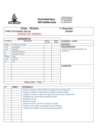 c/Adolfo Suarez, 1
                                                                        03502 BENIDORM
                                                                        Tel. 965 858 257
                                                                        Fax 965 854 997



             FICHA TÉCNICA                                             1º Dirección
Fidel Fernández García                                                       Cocina
           RAGOUT DE TERNERA

                 INGREDIENTES
CANTIDAD                MERCADERÍAS                PRECIO     PRECIO     CATEGORÍA: CARNES
                                                    KG/UD     TOTAL
400gr      Ternera troceada                                              RACIONES:4
1ud        zanahoria                                                     PREELABORACIÓN:
1ud        cebolla                                                       -cortar en brunoise la cebolla y la
cs         Pimentón dulce                                                zanahoria
cs         Aceite de oliva
200ml      nata
1 ud       tomate
Cs         sal

                                                                         GUARNICIÓN:




                         PRECIO COSTE    TOTAL:

Nº         ORDEN       DESARROLLO
                       -Dorar la ternera a fuego fuerte (cocción por concentración).
                       -Pochar la cebolla, la zanahoria y añadir el tomate rallado.
                       -Añadir la ternera y cubrir con agua fría.(cocción por expansión).
                       -Añadirle una cucharada de pimentón dulce.
                       -Rectificar de sal.
                       -Reducir la salsa.
                       -Sacar la ternera y pasar la salsa por el chino.
                       -Unirlos en un saeté y agregarles la nata. Reducir.
                       - Finalmente añadirle una cucharada de pimentón.
 