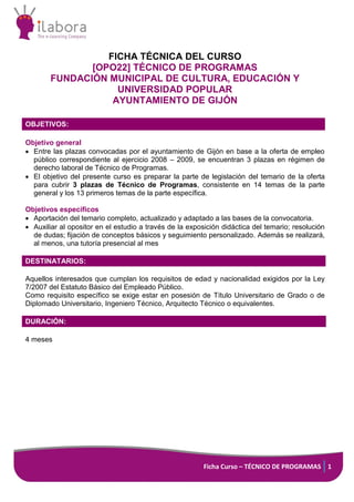 Ficha Curso – TÉCNICO DE PROGRAMAS 1
FICHA TÉCNICA DEL CURSO
[OPO22] TÉCNICO DE PROGRAMAS
FUNDACIÓN MUNICIPAL DE CULTURA, EDUCACIÓN Y
UNIVERSIDAD POPULAR
AYUNTAMIENTO DE GIJÓN
OBJETIVOS:
Objetivo general
 Entre las plazas convocadas por el ayuntamiento de Gijón en base a la oferta de empleo
público correspondiente al ejercicio 2008 – 2009, se encuentran 3 plazas en régimen de
derecho laboral de Técnico de Programas.
 El objetivo del presente curso es preparar la parte de legislación del temario de la oferta
para cubrir 3 plazas de Técnico de Programas, consistente en 14 temas de la parte
general y los 13 primeros temas de la parte específica.
Objetivos específicos
 Aportación del temario completo, actualizado y adaptado a las bases de la convocatoria.
 Auxiliar al opositor en el estudio a través de la exposición didáctica del temario; resolución
de dudas; fijación de conceptos básicos y seguimiento personalizado. Además se realizará,
al menos, una tutoría presencial al mes
DESTINATARIOS:
Aquellos interesados que cumplan los requisitos de edad y nacionalidad exigidos por la Ley
7/2007 del Estatuto Básico del Empleado Público.
Como requisito específico se exige estar en posesión de Título Universitario de Grado o de
Diplomado Universitario, Ingeniero Técnico, Arquitecto Técnico o equivalentes.
DURACIÓN:
4 meses
 