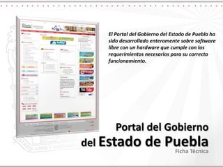 El Portal del Gobierno del Estado de Puebla ha sido desarrollado enteramente sobre software libre con un hardware que cumple con los requerimientos necesarios para su correcto funcionamiento. Portal del Gobiernodel Estado de Puebla Ficha Técnica 
