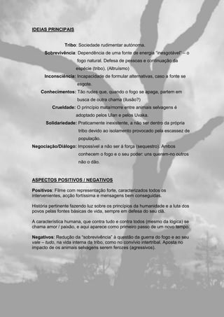 IDEIAS PRINCIPAIS
Tribo: Sociedade rudimentar autónoma.
Sobrevivência: Dependência de uma fonte de energia “inesgotável” – o
fogo natural. Defesa de pessoas e continuação da
espécie (tribo). (Altruísmo)
Inconsciência: Incapacidade de formular alternativas, caso a fonte se
esgote.
Conhecimentos: Tão rudes que, quando o fogo se apaga, partem em
busca de outra chama (ilusão?)
Crueldade: O princípio mata/morre entre animais selvagens é
adoptado pelos Ulan e pelos Uvaka.
Solidariedade: Praticamente inexistente, a não ser dentro da própria
tribo devido ao isolamento provocado pela escassez de
população.
Negociação/Diálogo: Impossível a não ser à força (sequestro). Ambos
conhecem o fogo e o seu poder: uns querem-no outros
não o dão.
ASPECTOS POSITIVOS / NEGATIVOS
Positivos: Filme com representação forte, caracterizados todos os
intervenientes, acção fortíssima e mensagens bem conseguidas.
História pertinente fazendo luz sobre os princípios da humanidade e a luta dos
povos pelas fontes básicas de vida, sempre em defesa do seu clã.
A característica humana, que contra tudo e contra todos (mesmo da lógica) se
chama amor / paixão, e aqui aparece como primeiro passo de um novo tempo.
Negativos: Redução da “sobrevivência” à questão da guerra do fogo e ao seu
vale – tudo, na vida interna da tribo, como no convívio intertribal. Aposta no
impacto de os animais selvagens serem ferozes (agressivos).
 