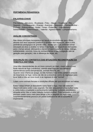PERTINÊNCIA PEDAGÓGICA
PALAVRAS-CHAVE
Pré-história – Altruísmo - Rivalidade –Tribo – Magia – Crueldade - Rito –
Segredo – Conhecimento – Energia - Aventura – Sequestro – Homen/Mulher -
Procura – Sobrevivência - Ilusão - Feras - Protecção – Voluntarismo -
Solidariedade – Determinação – Valentia - Agressividade - Companheirismo.
ANÁLISE CONCENTRADA
Nas ideias principais transparece um leque de envolvências que o filme,
através dos seus aspectos positivos e também dos negativos,,abre a uma
pertinência pedagógica de grande valor, desde que, e se pretende extrair
educação,se situe a analise no tempo e se façam as respectivas derivações
para o tempo actual, reforçando e dando o maior impacto às ideias: diálogo,
solidariedade, convívio, troca de conhecimentos e sua divulgação (até de
geração para geração), não à diferença de raças, etc.
DESCRIÇÃO DO CONTESTO E DAS SITUAÇÕES/ RECONSTRUÇÃO DA
TEMÁTICA (HISTÓRIA)
Uma tribo (descendentes de um troco comum) os Ulam, vivem junto a uma
fonte natural de fogo (vulcânica), usando esse fogo em sua defesa e
sobrevivência contra temperaturas, animais ferozes, etc.
Quando essa chama se apaga, os três homens mais fortes partem à procura
da nova fonte de fogo, certos de não só a encontrar, como de regressar para
levar toda a tribo ao novo local, e ao regresso à vida “normal”.
Lutam como animais ferozes e condições difíceis até que encontram os Ivakas.
Estes Ivakas tinham já descoberto como fazer o fogo, mas não estavam
disponíveis para ceder o seu segredo. Os Ulan sequestram uma mulher Ivaka
e, entre toda a crueldade e conhecimento rudimentar (cultural), acontece a
simpatia entre Ulan e Ivaka (relação homem-mulher). Este sequestro é pois um
principio usado como meio para atingir o fim (o segredo do fogo) mas
surpreendentemente provoca um passo civilizacional até aí estranho e
impensável.
 