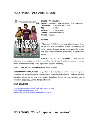 FICHA TÉCNICA: “Qué Pena tu vida”


                                   Director: Nicolás López
                                   Actores : Ariel Levy, Lucy Cominetti y Andrea Velasco
                                   Calificación    : mayores de 14 años
                                   Año             : 2010
                                   Duración        : 94 minutos
                                   Género : Comedia Romática
                                   Premios : ninguno

                                   SINOPSIS

                                    "Que Pena Tu Vida" cuenta los problemas de un joven
                                   de 29 años que ve cómo se queda sin trabajo y sin
                                   novia. Meses después vuelve para reconciliarse con
                                   ella, pero se encuentra con que la chica ya tiene nueva
                                   pareja.

                                   ASPECTOS DE INTERÉS CULTURAL:            muestra las
relaciones entre los jóvenes chilenos actuales, además que la película muestra el mundo
de las telecomunicaciones como el facebook y uso de backberry.

ASPECTOS DE INTERÉS HUMANISTA: las redes sociales

SUGERENCIA DE ACTIVIDADES: luego de la lectura del documento “Amor en tiempos de
Facebook” los alumnos realizan un comentario acerca de las relaciones y los tipos de amor
que ellos utilizan. La docente contextualiza la película dentro de este escenario, con la
utilización de jergas juveniles de uso cotidiano.

LINKS DE INTERÉS:

http://es.wikipedia.org/wiki/Qu%C3%A9_pena_tu_vida
http://www.quepenatuboda.com/
http://www.cinechile.cl/pelicula.php?pelicula_id=780




FICHA TÉCNICA: “Cuentos que no son cuentos”
 