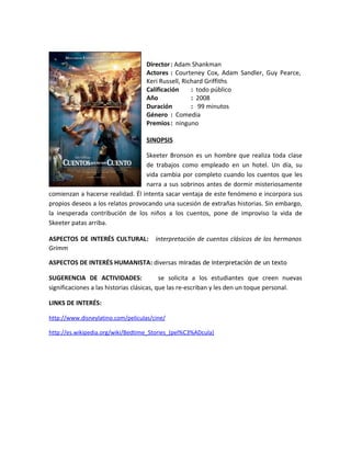Director : Adam Shankman
                                    Actores : Courteney Cox, Adam Sandler, Guy Pearce,
                                    Keri Russell, Richard Griffiths
                                    Calificación     : todo público
                                    Año              : 2008
                                    Duración         : 99 minutos
                                    Género : Comedia
                                    Premios : ninguno

                                    SINOPSIS

                                  Skeeter Bronson es un hombre que realiza toda clase
                                  de trabajos como empleado en un hotel. Un día, su
                                  vida cambia por completo cuando los cuentos que les
                                  narra a sus sobrinos antes de dormir misteriosamente
comienzan a hacerse realidad. Él intenta sacar ventaja de este fenómeno e incorpora sus
propios deseos a los relatos provocando una sucesión de extrañas historias. Sin embargo,
la inesperada contribución de los niños a los cuentos, pone de improviso la vida de
Skeeter patas arriba.

ASPECTOS DE INTERÉS CULTURAL:          interpretación de cuentos clásicos de los hermanos
Grimm

ASPECTOS DE INTERÉS HUMANISTA: diversas miradas de interpretación de un texto

SUGERENCIA DE ACTIVIDADES:                 se solicita a los estudiantes que creen nuevas
significaciones a las historias clásicas, que las re-escriban y les den un toque personal.

LINKS DE INTERÉS:

http://www.disneylatino.com/peliculas/cine/

http://es.wikipedia.org/wiki/Bedtime_Stories_(pel%C3%ADcula)
 