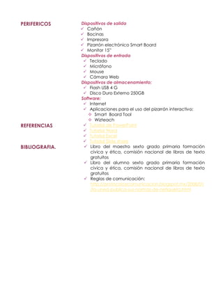 PERIFERICOS     Dispositivos de salida
                 Cañón
                 Bocinas
                 Impresora
                 Pizarrón electrónico Smart Board
                 Monitor 15”
                Dispositivos de entrada
                  Teclado
                  Micrófono
                  Mouse
                  Cámara Web
                Dispositivos de almacenamiento:
                  Flash USB 4 G
                  Disco Duro Externo 250GB
                Software:
                  Internet
                  Aplicaciones para el uso del pizarrón interactivo:
                    Smart Board Tool
                    Wizteach
REFERENCIAS       Tutorial de PowerPoint
                  Tutorial Word
                  Tutorial Excel
                  Tutorial Slide share
BIBLIOGRAFIA.     Libro del maestro sexto grado primaria formación
                    cívica y ética, comisión nacional de libros de texto
                    gratuitos
                  Libro del alumno sexto grado primaria formación
                    cívica y ética, comisión nacional de libros de texto
                    gratuitos
                  Reglas de comunicación:
                    http://protocoloycomunicacion.blogspot.mx/2008/01
                    /la-uned-publica-sus-normas-de-netiqueta.html
 