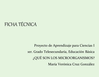FICHA TÉCNICA
Proyecto de Aprendizaje para Ciencias I
1er. Grado Telesecundaria, Educación Básica
¿QUÉ SON LOS MICROORGANISMOS?
María Verónica Cruz González
 