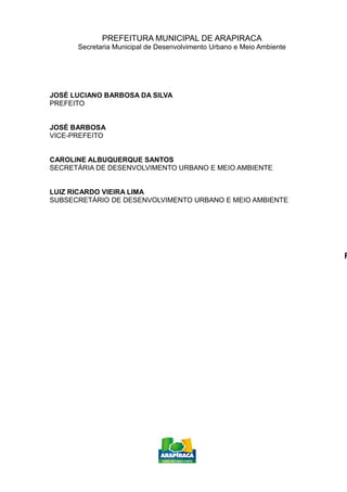 PREFEITURA MUNICIPAL DE ARAPIRACA
Secretaria Municipal de Desenvolvimento Urbano e Meio Ambiente
JOSÉ LUCIANO BARBOSA DA SILVA
PREFEITO
JOSÉ BARBOSA
VICE-PREFEITO
CAROLINE ALBUQUERQUE SANTOS
SECRETÁRIA DE DESENVOLVIMENTO URBANO E MEIO AMBIENTE
LUIZ RICARDO VIEIRA LIMA
SUBSECRETÁRIO DE DESENVOLVIMENTO URBANO E MEIO AMBIENTE
R
 