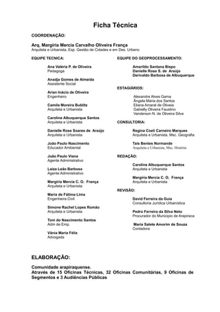 Ficha Técnica
COORDENAÇÃO:
Arq, Margíria Mercia Carvalho Oliveira França
Arquiteta e Urbanista, Esp. Gestão de Cidades e em Des. Urbano
EQUIPE TECNICA:
Ana Valéria P. de Oliveira
Pedagoga
Anadja Gomes de Almeida
Assistente Social
Arian Inácio de Oliveira
Engenheiro
Camila Moreira Bublitz
Arquiteta e Urbanista
Caroline Albuquerque Santos
Arquiteta e Urbanista
Danielle Rose Soares de Araújo
Arquiteta e Urbanista
João Paulo Nascimento
Educador Ambiental
João Paulo Viana
Agente Administrativo
Laíza Leão Barbosa
Agente Administrativo
Margíria Mercia C. O. França
Arquiteta e Urbanista
Maria de Fátima Lima
Engenheira Civil
Simone Rachel Lopes Romão
Arquiteta e Urbanista
Toni do Nascimento Santos
Adm de Emp.
Vânia Maria Félix
Advogada
EQUIPE DO GEOPROCESSAMENTO:
Amarildo Santana Bispo
Danielle Rose S. de Araújo
Derivaldo Barbosa de Albuquerque
ESTAGIÁRIOS:
Alexandre Alves Gama
Ângela Maria dos Santos
Eliana Amaral de Oliveia
Gabielly Oliveira Faustino
Vanderson N. de Oliveira Silva
CONSULTORIA:
Regina Coeli Carneiro Marques
Arquiteta e Urbanista, Msc. Geografia
Taís Bentes Normande
Arquiteta e Urbanista, Msc. História
REDAÇÃO:
Caroline Albuquerque Santos
Arquiteta e Urbanista
Margíria Mercia C. O. França
Arquiteta e Urbanista
REVISÃO:
David Ferreira da Guia
Consultoria Jurídica Urbanística
Pedro Ferreira da Silva Neto
Procurador do Municipio de Arapiraca
Maria Salete Amorim de Souza
Contadora
ELABORAÇÃO:
Comunidade arapiraquense.
Através de 15 Oficinas Técnicas, 32 Oficinas Comunitárias, 9 Oficinas de
Segmentos e 3 Audiências Públicas
 