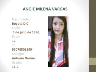 ANGIE MILENA VARGAS
Nacimiento:
Bogotá D.C
Fecha:
5 de julio de 1996.
Edad:
17
T.I:
96070503899
Colegio:
Antonio Nariño
Grado:
11-2
 