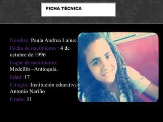 Nombre: Paula Andrea Laínez
Fecha de nacimiento : 4 de
octubre de 1996
Lugar de nacimiento:
Medellín –Antioquia.
Edad :17
Colegio: Institución educativa
Antonio Nariño
Grado: 11
FICHA TÈCNICA
 