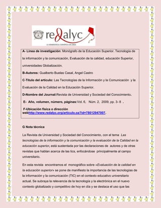 A- Línea de investigación: Monógrafo de la Educación Superior. Tecnología de
la información y la comunicación, Evaluación de la calidad, educación Superior,
universidades Globalización.
B-Autores: Gualberto Buelas Casal, Angel Castro
C-Título del artículo: Las Tecnologías de la Información y la Comunicación y la
Evaluación de la Calidad en la Educación Superior.
D-Nombre del Journal:Revista de Universidad y Sociedad del Conocimiento.
E- Año, volumen, número, páginas:Vol. 6, Núm. 2, 2009, pp. 3- 8 .
F-Ubicación física o dirección
webhttp://www.redalyc.org/articulo.oa?id=78012947007.
G Nota técnica
La Revista de Universidad y Sociedad del Conocimiento, con el tema Las
tecnologías de la información y la comunicación y la evaluación de la Calidad en la
educación superior, está sustentada por las declaraciones de autores y de otras
revistas que hablan acerca de las tics, enfocándose principalmente al campo
universitario.
En esta revista encontramos el monográfico sobre «Evaluación de la calidad en
la educación superior» se pone de manifiesto la importancia de las tecnologías de
la información y la comunicación (TIC) en el contexto educativo universitario
actual. Se subraya la relevancia de la tecnología y la electrónica en el nuevo
contexto globalizado y competitivo de hoy en día y se destaca el uso que las
 