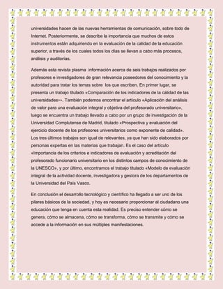 universidades hacen de las nuevas herramientas de comunicación, sobre todo de
Internet. Posteriormente, se describe la importancia que muchos de estos
instrumentos están adquiriendo en la evaluación de la calidad de la educación
superior, a través de los cuales todos los días se llevan a cabo más procesos,
análisis y auditorías.
Además esta revista plasma información acerca de seis trabajos realizados por
profesores e investigadores de gran relevancia poseedores del conocimiento y la
autoridad para tratar los temas sobre los que escriben. En primer lugar, se
presenta un trabajo titulado «Comparación de los indicadores de la calidad de las
universidades>>. También podemos encontrar el artículo «Aplicación del análisis
de valor para una evaluación integral y objetiva del profesorado universitario»,
luego se encuentra un trabajo llevado a cabo por un grupo de investigación de la
Universidad Complutense de Madrid, titulado «Prospectiva y evaluación del
ejercicio docente de los profesores universitarios como exponente de calidad».
Los tres últimos trabajos son igual de relevantes, ya que han sido elaborados por
personas expertas en las materias que trabajan. Es el caso del artículo
«Importancia de los criterios e indicadores de evaluación y acreditación del
profesorado funcionario universitario en los distintos campos de conocimiento de
la UNESCO», y por último, encontramos el trabajo titulado «Modelo de evaluación
integral de la actividad docente, investigadora y gestora de los departamentos de
la Universidad del País Vasco.
En conclusión el desarrollo tecnológico y científico ha llegado a ser uno de los
pilares básicos de la sociedad, y hoy es necesario proporcionar al ciudadano una
educación que tenga en cuenta esta realidad. Es preciso entender cómo se
genera, cómo se almacena, cómo se transforma, cómo se transmite y cómo se
accede a la información en sus múltiples manifestaciones.
 