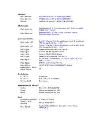 Monitor: 
Placa de video NVIDIA GeForce GT 610 DDR3 (2048 MB) 
Placa de video NVIDIA GeForce GT 610 DDR3 (2048 MB) 
Monitor Monitor PnP genérico [NoDB] (H4LD502566) 
Multimedia: 
Placa de sonido 
Realtek ALC887 @ Controladora de High Definition Audio 
[10DE-0E08] [NoDB] 
Placa de sonido 
Realtek ALC887 @ Intel Cougar Point PCH - High 
Definition Audio Controller 
Almacenamiento: 
Controlador IDE 
Intel(R) 6 Series/C200 Series Chipset Family 2 port Serial 
ATA Storage Controller - 1C08 
Controlador IDE 
Intel(R) 6 Series/C200 Series Chipset Family 4 port Serial 
ATA Storage Controller - 1C00 
Disco rígido Generic- Compact Flash USB Device 
Disco rígido Generic- MS/MS-Pro USB Device 
Disco rígido Generic- SD/MMC USB Device 
Disco rígido Generic- SM/xD-Picture USB Device 
Disco rígido 
Hitachi HDS721010KLA330 ATA Device (1000 GB, 7200 
RPM, SATA-II) 
Disco óptico DTSOFT Virtual CdRom Device 
Disco óptico HL-DT-ST DVDRAM GH24NS95 ATA Device 
Estado SMART de los 
OK 
discos rígidos 
Particiones: 
C: (NTFS) Programas 
D: (NTFS) 671.1 GB (191.9 GB libre) 
Tamaño total Informacion 
Dispositivos de entrada: 
Teclado Dispositivo de teclado HID 
Mouse Mouse compatible con HID 
Mouse Mouse compatible con HID 
Red: 
Dirección IP primaria [ TRIAL VERSION ] 
Dirección MAC 
primaria 
94-DE-80-59-47-6F 
Placa de red 
Realtek PCIe GBE Family Controller (192. [ TRIAL 
VERSION ]) 
 