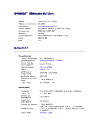 EVEREST Ultimate Edition 
Versión EVEREST v5.50.2100/es 
Módulo de rendimiento 2.5.292.0 
Página Web http://www.lavalys.com/ 
Tipo de informe Asistente de informes [ TRIAL VERSION ] 
Computadora ADEFLOW (ADEFLOW) 
Generador Usuario 
Sistema operativo Microsoft Windows 7 Ultimate 6.1.7601 
Fecha 2014-08-26 
Hora 17:41 
Resumen 
Computadora: 
Tipo de computadora ACPI x64-based PC 
Sistema operativo Microsoft Windows 7 Ultimate 
Service Pack del 
Service Pack 1 
sistema operativo 
Internet Explorer 8.0.7601.17514 
DirectX DirectX 11.0 
Nombre de la 
computadora 
ADEFLOW (ADEFLOW) 
Nombre de usuario ADEFLOW 
Dominio de inicio de 
sesión 
[ TRIAL VERSION ] 
Fecha / Hora 2014-08-26 / 17:41 
Motherboard: 
Procesador Intel(R) Core(TM) i3-3240 CPU @ 3.40GHz, 3400 Mhz, 
Tipo de CPU 2x , 3400 MHz 
Nombre del 
GIGABYTE 
motherboard 
Chipset del 
motherboard 
Desconocido 
Memoria del sistema [ TRIAL VERSION ] 
DIMM1: A-Data 
4 GB DDR3-1333 DDR3 SDRAM (8-8-8-22 @ 609 MHz) 
(7-7-7-20 @ 533 MHz) (6-6-6-17 @ 457 MHz) (5-5-5-14 
@ 380 MHz) 
Tipo de BIOS AMI (12/22/11) 
 