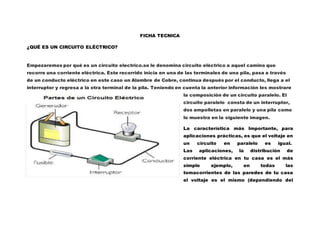 FICHA TECNICA
¿QUÉ ES UN CIRCUITO ELÉCTRICO?
Empezaremos por qué es un circuito electrico.se le denomina circuito eléctrico a aquel camino que
recorre una corriente eléctrica. Este recorrido inicia en una de las terminales de una pila, pasa a través
de un conducto eléctrico en este caso un Alambre de Cobre, continua después por el conducto, llega a el
interruptor y regresa a la otra terminal de la pila. Teniendo en cuenta la anterior información les mostrare
la composición de un circuito paralelo. El
circuito paralelo consta de un interruptor,
dos ampolletas en paralelo y una pila como
lo muestra en la siguiente imagen.
La característica más Importante, para
aplicaciones prácticas, es que el voltaje en
un circuito en paralelo es igual.
Las aplicaciones, la distribución de
corriente eléctrica en tu casa es el más
simple ejemplo, en todas las
tomacorrientes de las paredes de tu casa
el voltaje es el mismo (dependiendo del
 