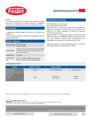 3ACTUALIZACION: JULIO 2017FESTER FERROFET I
azoteas.
Es muy importante hacer los rocíos de agua conforme se indica
para curar el cemento de la mezcla y provocar la oxidación,
misma que es indispensable para la funcionalidad del sistema.
La aplicaciones siempre deben recubrirse con el mortero de
protección.
Utilice equipo de protección personal recomendado, consultar
la hoja de seguridad.
Evite el contacto con la piel y ojos.
No se deje al alcance de los niños.
Fester Ferrofest “I”, contribuye a incrementar la demanda de
materiales y productos de construcción que se extraen y se
fabrican en la región, apoyando la reducción del impacto
ambiental del transporte.
Fester Ferrofest “I”, contribuye a mejorar la calidad del medio
ambiente, reduce la cantidad de contaminantes que tienen mal
olor, son irritantes y dañinos para el bienestar de los
trabajadores y ocupantes, el contenido de VOC es cero.
Lugar de producción: Carretera Panamericana Km. 312 Tramo
Libre Celaya-Salamanca, Guanajuato CP. 36700.
PRECAUCIONES
PROPIEDADES ECOLOGICAS
ENVASE Y EMBALAJE
PRESENTACIÓN
Saco con 10 kg.
Saco con 30 kg.
ALMACENAJE
Consérvese en un lugar fresco, seco y protegi-
do de los rayos del sol a una temperatura de
entre 15 °C y 30 °C
CADUCIDAD 12 meses
ESTIBA MÁXI-
MA
Sacos con 10kg 10 piezas superpuestas
Sacos con 30 Kg 8 piezas superpuestas
IMPERMEABILIZANTES
La información anterior, en particular las recomendaciones para el manejo y uso de nuestros productos, se basa en nuestros conocimientos y experiencia profesionales. Como los materiales y las condiciones pueden variar con cada aplicación y por lo tanto
están más allá de nuestra esfera de influencia, se recomienda realizar pruebas suficientes para comprobar la idoneidad de nuestros productos para el método de aplicación previsto y el uso. Responsabilidad legal no puede ser aceptada sobre la base de los
contenidos de esta ficha técnica o algún consejo verbal dado a menos que haya evidencia de dolo o negligencia grave de nuestra parte. Esta hoja de información técnica reemplaza todas las ediciones previas pertinentes para este producto y se complementa
con la información contenida en la hoja de seguridad correspondiente, se recomienda su consulta previo a la aplicación de este producto.
Henkel Capital S.A. de C.V.,
Boulevard Magnocentro No 8, Piso 2, Col. Centro Urbano Interlomas, Huixquilucan, Estado de México, CP 52760
Atención al consumidor: 01800-FESTER7 web.fester@henkel.com www.fester.com.mx
PRUEBA MÉTODO / ASTM* ESPECIFICACIÓN
Peso específico C-128 4.5 a 6.0 gr./cm3 5.2 gr / cm3
Resistencia a la compresión
(Kg./cm2)**
a 24 horas
a 7 días
C-109
50 mínimo
150 mínimo
Cumple
Cumple
PROPIEDADES FÍSICAS
Condiciones de prueba establecidas en el Método ASTM: T= 25°C, H. R. = 50 %. Nota: los datos incluidos fueron obtenidos en condiciones de laboratorio.
 