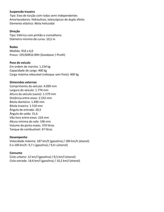 Suspensão traseira
Tipo: Eixo de torção com rodas semi-independentes
Amortecedores: Hidráulicos, telescópicos de duplo efeito
Elemento elástico: Mola helicoidal
Direção
Tipo: Elétrica com pinhão e cremalheira
Diâmetro mínimo de curva: 10,5 m
Rodas
Medida: R16 x 6,0
Pneus: 195/60R16 89H (Goodyear / Pirelli)
Peso do veículo
Em ordem de marcha: 1.234 kg
Capacidade de carga: 400 kg
Carga máxima rebocável (reboque sem freio): 400 kg
Dimensões externas
Comprimento do veículo: 4.099 mm
Largura do veículo: 1.774 mm
Altura do veículo (vazio): 1.579 mm
Distância entre-eixos: 2.532 mm
Bitola dianteira: 1.490 mm
Bitola traseira: 1.510 mm
Ângulo de entrada: 20,5
Ângulo de saída: 31,6
Vão livre entre-eixos: 224 mm
Altura mínima do solo: 196 mm
Volume do porta-malas: 370 litros
Tanque de combustível: 47 litros
Desempenho
Velocidade máxima: 187 km/h (gasolina) / 189 km/h (etanol)
0 a 100 km/h: 9,7 s (gasolina) / 9,4 s (etanol)
Consumo
Ciclo urbano: 12 km/l (gasolina) / 8,5 km/l (etanol)
Ciclo estrada: 14,6 km/l (gasolina) / 10,2 km/l (etanol)
 
