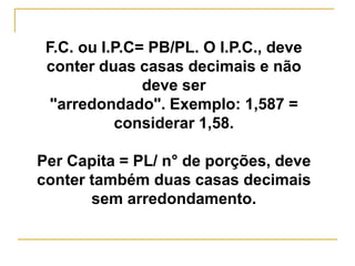 F.C. ou I.P.C= PB/PL. O I.P.C., deve
conter duas casas decimais e não
deve ser
"arredondado". Exemplo: 1,587 =
considerar 1,58.
Per Capita = PL/ n° de porções, deve
conter também duas casas decimais
sem arredondamento.
 