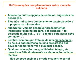 II) Observações complementares sobre a receita
culinária
 Apresenta outras opções de recheios, sugestões de
decoração,
 É ou não indicado o congelamento da preparação e
o preparo no microondas.
 Importante: Jamais descrever procedimentos
incorretos feitos no preparo, por exemplo, " foi
colocado muito sal...." ou " o tempo para assar deve
ser maior...".
 Lembrar sempre que trata-se de uma ficha técnica ,
ou seja, a padronização de uma preparação que
deve ser compreensível a qualquer pessoa.
 Qualquer alteração nas quantidades, tempo, etc,
deverá ser feita diretamente na elaboração da ficha
técnica.
Não se pode ensinar o errado e sugerir o certo!
 