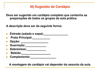 III) Sugestão de Cardápio
Deve ser sugerido um cardápio completo que contenha as
preparações de todos os grupos da aula prática.
A descrição deve ser da seguinte forma:
 Entrada (salada e sopa):_______________
 Prato Principal:___________
 Opção: _________________
 Guarnição:_____________
 Sobremesa:____________
 Bebida:__________________
 Complemento:________________
A montagem do cardápio vai depender do assunto da aula.
 