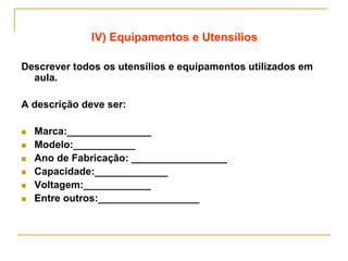 IV) Equipamentos e Utensílios
Descrever todos os utensílios e equipamentos utilizados em
aula.
A descrição deve ser:
 Marca:_______________
 Modelo:___________
 Ano de Fabricação: _________________
 Capacidade:_____________
 Voltagem:____________
 Entre outros:__________________
 