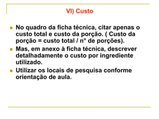 VI) Custo
 No quadro da ficha técnica, citar apenas o
custo total e custo da porção. ( Custo da
porção = custo total / n° de porções).
 Mas, em anexo à ficha técnica, descrever
detalhadamente o custo por ingrediente
utilizado.
 Utilizar os locais de pesquisa conforme
orientação de aula.
 