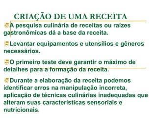 CRIAÇÃO DE UMA RECEITA
A pesquisa culinária de receitas ou raízes
gastronômicas dá a base da receita.
Levantar equipamentos e utensílios e gêneros
necessários.
O primeiro teste deve garantir o máximo de
detalhes para a formação da receita.
Durante a elaboração da receita podemos
identificar erros na manipulação incorreta,
aplicação de técnicas culinárias inadequadas que
alteram suas características sensoriais e
nutricionais.
 