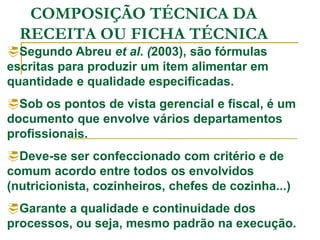 COMPOSIÇÃO TÉCNICA DA
RECEITA OU FICHA TÉCNICA
Segundo Abreu et al. (2003), são fórmulas
escritas para produzir um item alimentar em
quantidade e qualidade especificadas.
Sob os pontos de vista gerencial e fiscal, é um
documento que envolve vários departamentos
profissionais.
Deve-se ser confeccionado com critério e de
comum acordo entre todos os envolvidos
(nutricionista, cozinheiros, chefes de cozinha...)
Garante a qualidade e continuidade dos
processos, ou seja, mesmo padrão na execução.
 