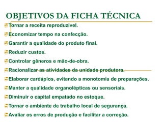 OBJETIVOS DA FICHA TÉCNICA
Tornar a receita reproduzível.
Economizar tempo na confecção.
Garantir a qualidade do produto final.
Reduzir custos.
Controlar gêneros e mão-de-obra.
Racionalizar as atividades da unidade produtora.
Elaborar cardápios, evitando a monotomia de preparações.
Manter a qualidade organolépticas ou sensoriais.
Diminuir o capital empatado no estoque.
Tornar o ambiente de trabalho local de segurança.
Avaliar os erros de produção e facilitar a correção.
 