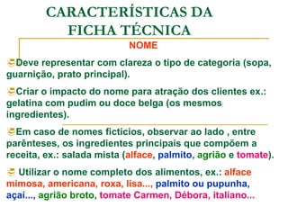 CARACTERÍSTICAS DA
FICHA TÉCNICA
NOME
Deve representar com clareza o tipo de categoria (sopa,
guarnição, prato principal).
Criar o impacto do nome para atração dos clientes ex.:
gelatina com pudim ou doce belga (os mesmos
ingredientes).
Em caso de nomes fictícios, observar ao lado , entre
parênteses, os ingredientes principais que compõem a
receita, ex.: salada mista (alface, palmito, agrião e tomate).
 Utilizar o nome completo dos alimentos, ex.: alface
mimosa, americana, roxa, lisa..., palmito ou pupunha,
açaí..., agrião broto, tomate Carmen, Débora, italiano...
 
