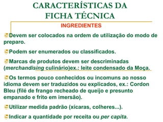 CARACTERÍSTICAS DA
FICHA TÉCNICA
INGREDIENTES
Devem ser colocados na ordem de utilização do modo de
preparo.
Podem ser enumerados ou classificados.
Marcas de produtos devem ser descriminadas
(merchandising culinário)ex.: leite condensado da Moça.
Os termos pouco conhecidos ou incomuns ao nosso
idioma devem ser traduzidos ou explicados, ex.: Cordon
Bleu (filé de frango recheado de queijo e presunto
empanado e frito em imersão).
Utilizar medida padrão (xícaras, colheres...).
Indicar a quantidade por receita ou per capita.
 