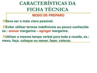 CARACTERÍSTICAS DA
FICHA TÉCNICA
MODO DE PREPARO
Deve ser o mais claro possível.
Evitar utilizar termos indefiníveis ou pouco conhecido
ex.: anexar margarina – agregar margarina.
Utilizar o mesmo tempo verbal para toda a receita, ex.:
mexa, faça, coloque ou mexer, fazer, colocar.
 